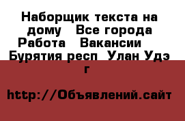 Наборщик текста на дому - Все города Работа » Вакансии   . Бурятия респ.,Улан-Удэ г.